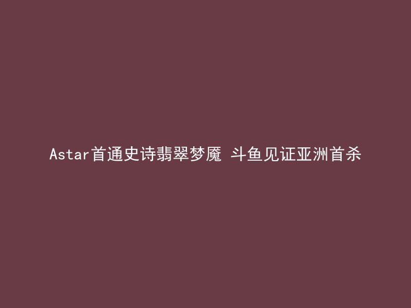 Astar首通史诗翡翠梦魇 斗鱼见证亚洲首杀