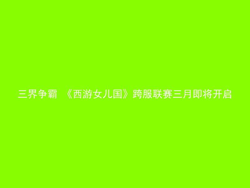 三界争霸 《西游女儿国》跨服联赛三月即将开启