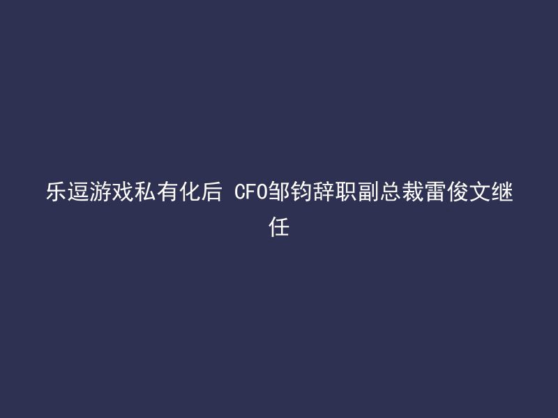 乐逗游戏私有化后 CFO邹钧辞职副总裁雷俊文继任