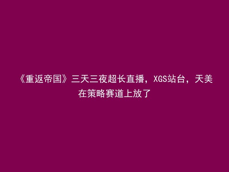 《重返帝国》三天三夜超长直播，XGS站台，天美在策略赛道上放了