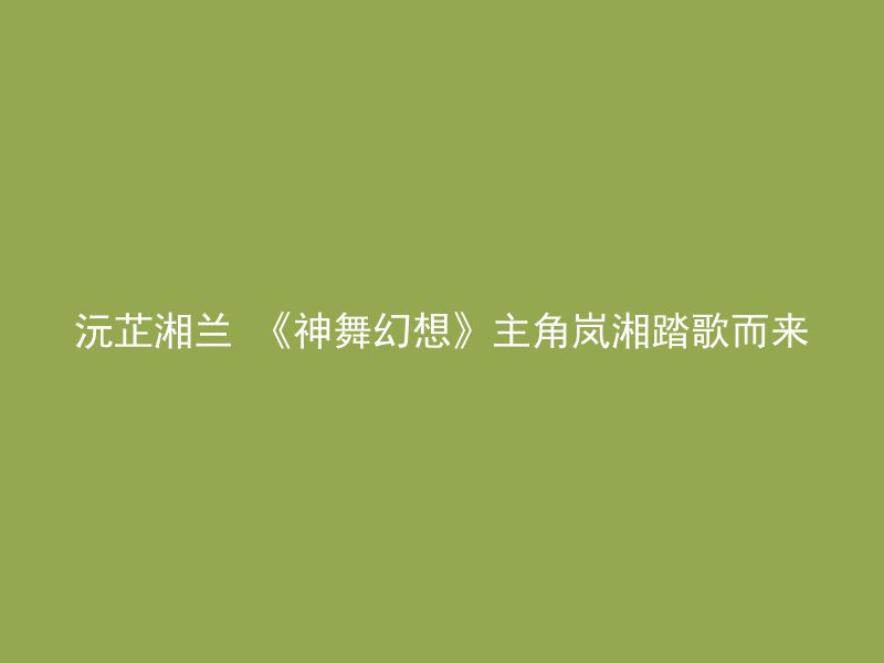 沅芷湘兰 《神舞幻想》主角岚湘踏歌而来