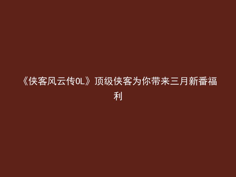 《侠客风云传OL》顶级侠客为你带来三月新番福利