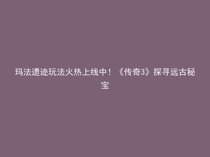 玛法遗迹玩法火热上线中！《传奇3》探寻远古秘宝