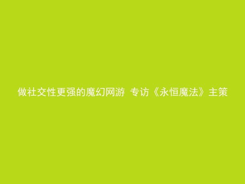 做社交性更强的魔幻网游 专访《永恒魔法》主策