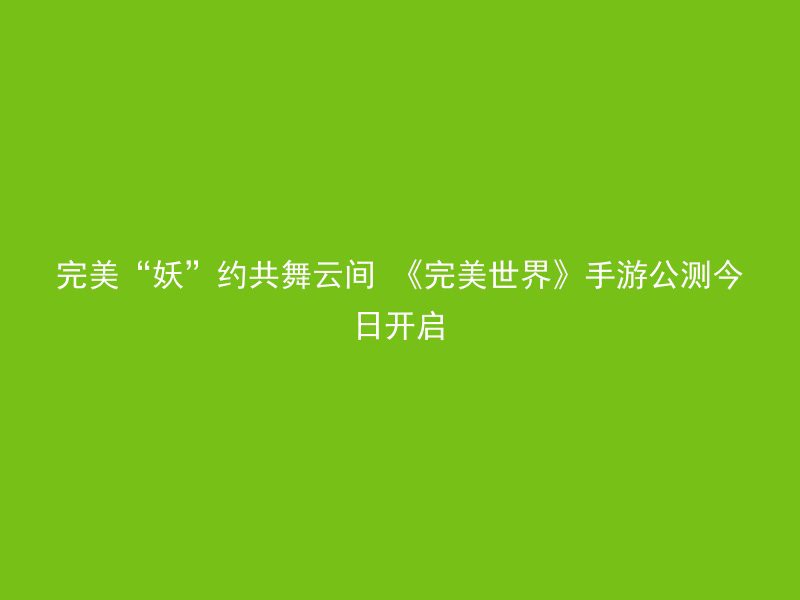 完美“妖”约共舞云间 《完美世界》手游公测今日开启