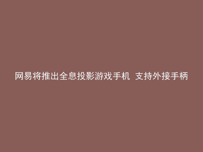 网易将推出全息投影游戏手机 支持外接手柄