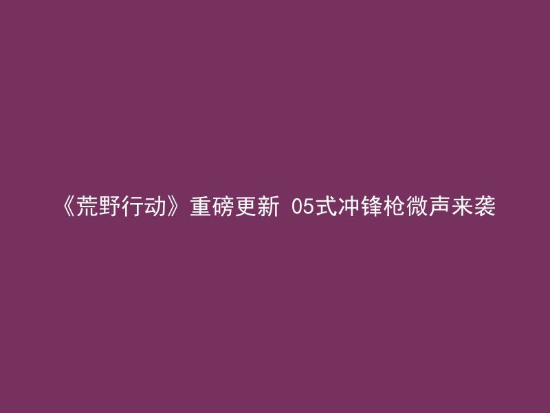 《荒野行动》重磅更新 05式冲锋枪微声来袭