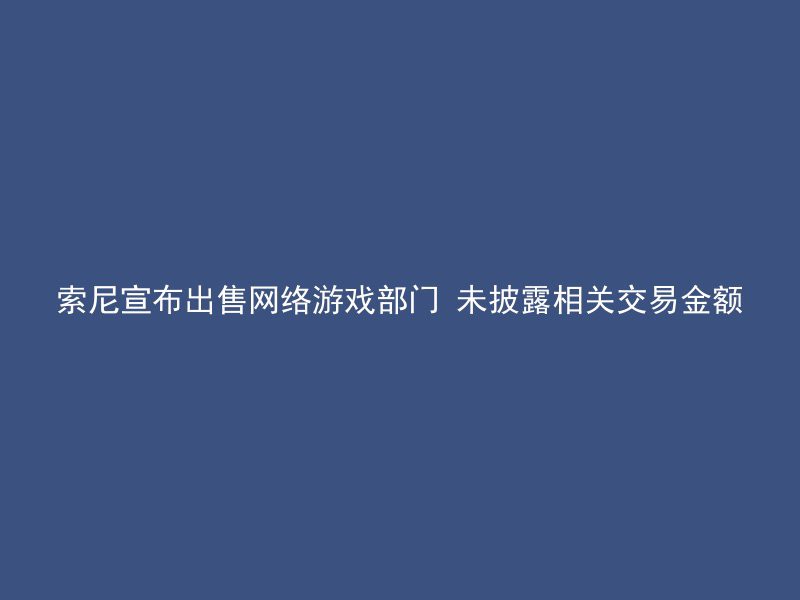 索尼宣布出售网络游戏部门 未披露相关交易金额