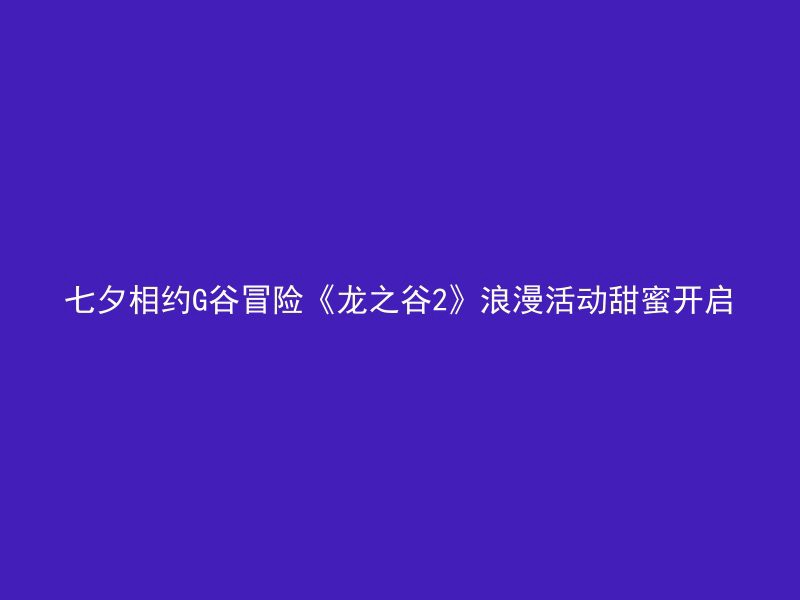 七夕相约G谷冒险《龙之谷2》浪漫活动甜蜜开启