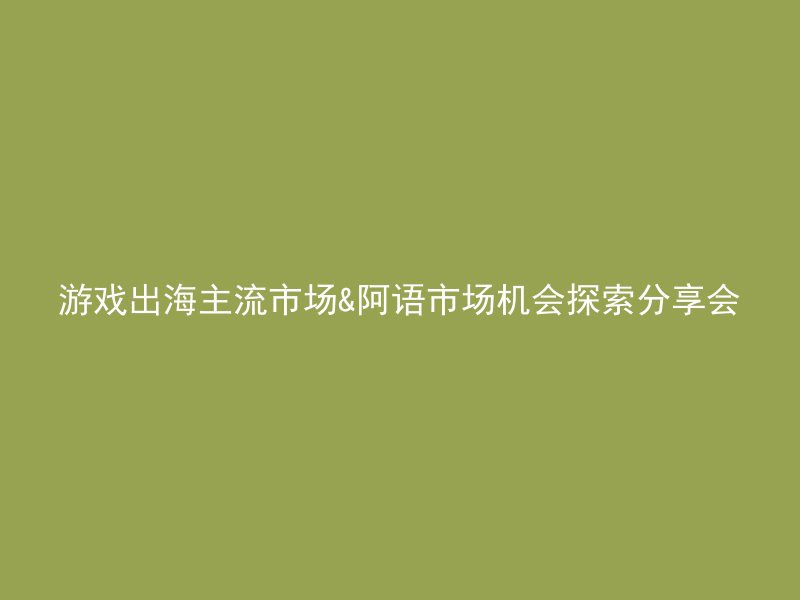 游戏出海主流市场&阿语市场机会探索分享会