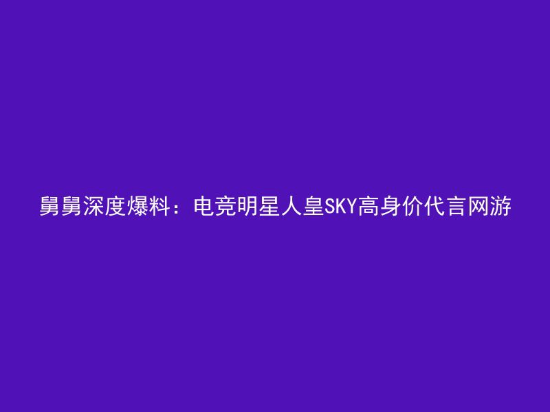 舅舅深度爆料：电竞明星人皇SKY高身价代言网游