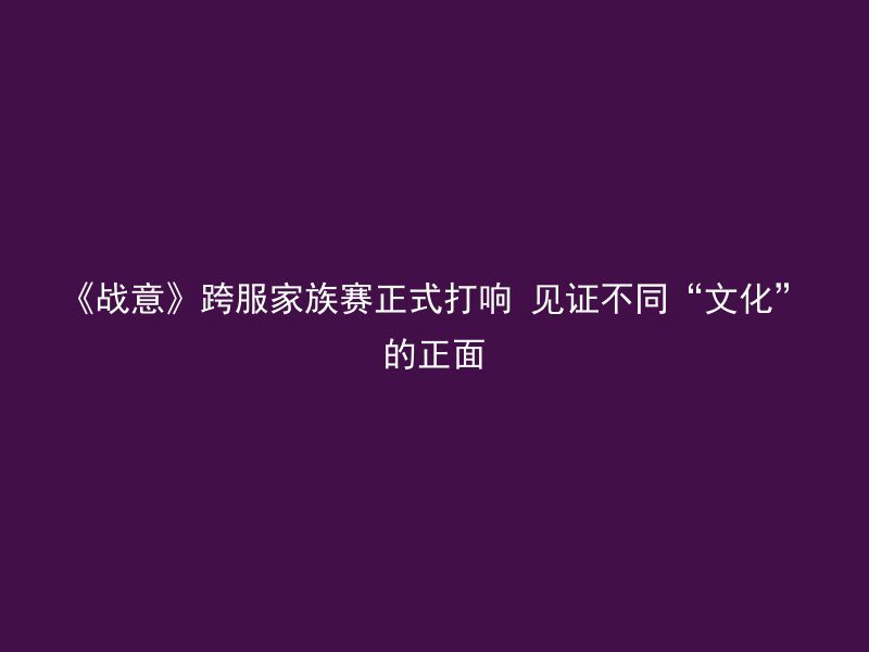 《战意》跨服家族赛正式打响 见证不同“文化”的正面