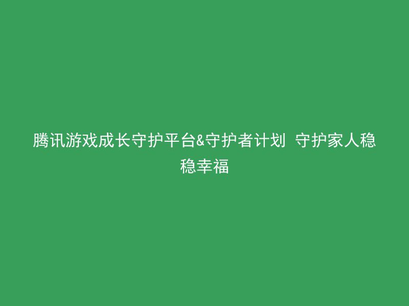 腾讯游戏成长守护平台&守护者计划 守护家人稳稳幸福