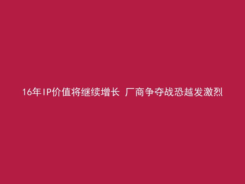 16年IP价值将继续增长 厂商争夺战恐越发激烈