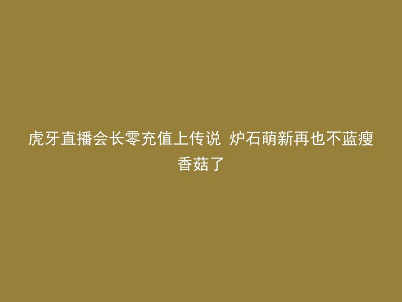 虎牙直播会长零充值上传说 炉石萌新再也不蓝瘦香菇了