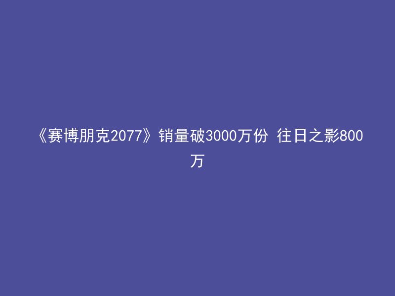 《赛博朋克2077》销量破3000万份 往日之影800万