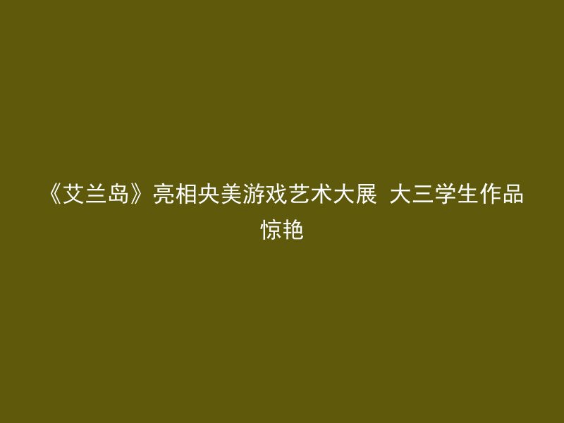 《艾兰岛》亮相央美游戏艺术大展 大三学生作品惊艳