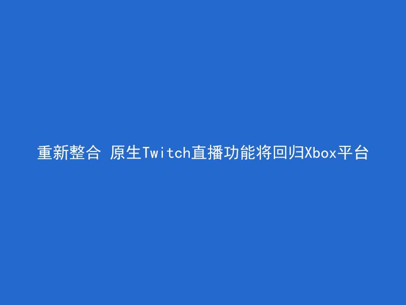 重新整合 原生Twitch直播功能将回归Xbox平台