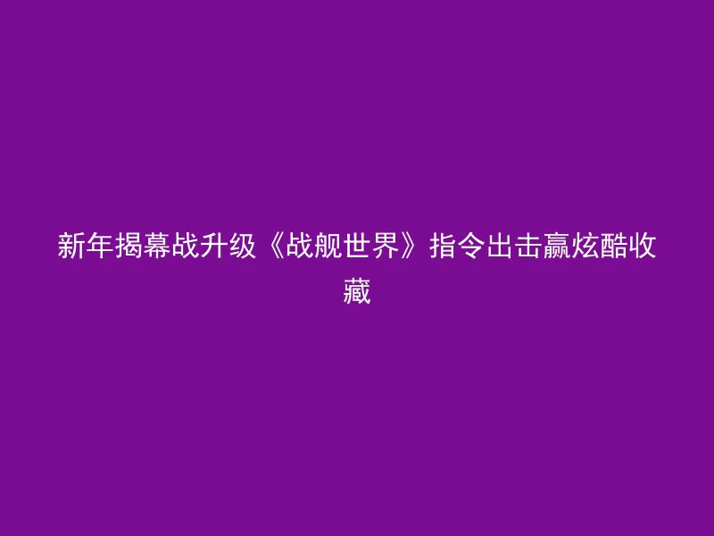 新年揭幕战升级《战舰世界》指令出击赢炫酷收藏