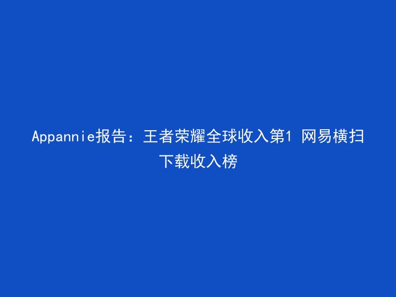 Appannie报告：王者荣耀全球收入第1 网易横扫下载收入榜