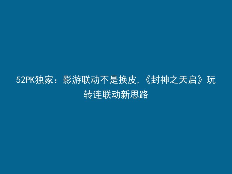 52PK独家：影游联动不是换皮,《封神之天启》玩转连联动新思路