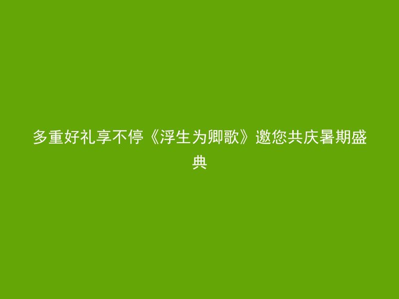 多重好礼享不停《浮生为卿歌》邀您共庆暑期盛典