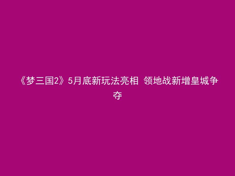 《梦三国2》5月底新玩法亮相 领地战新增皇城争夺