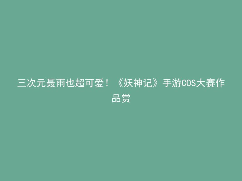 三次元聂雨也超可爱！《妖神记》手游COS大赛作品赏