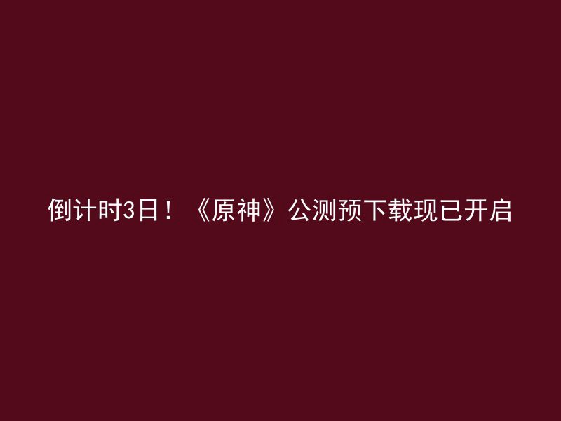 倒计时3日！《原神》公测预下载现已开启