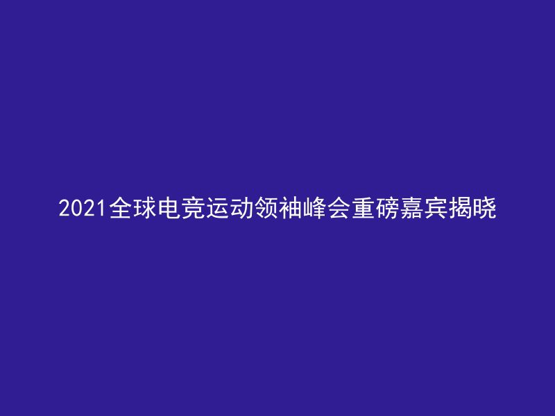 2021全球电竞运动领袖峰会重磅嘉宾揭晓