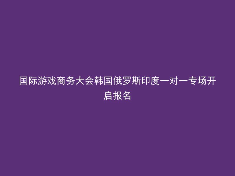 国际游戏商务大会韩国俄罗斯印度一对一专场开启报名