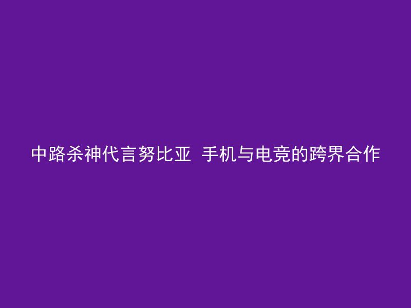 中路杀神代言努比亚 手机与电竞的跨界合作