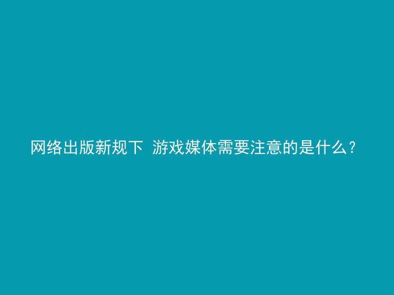 网络出版新规下 游戏媒体需要注意的是什么？