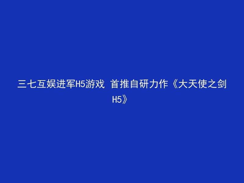 三七互娱进军H5游戏 首推自研力作《大天使之剑H5》