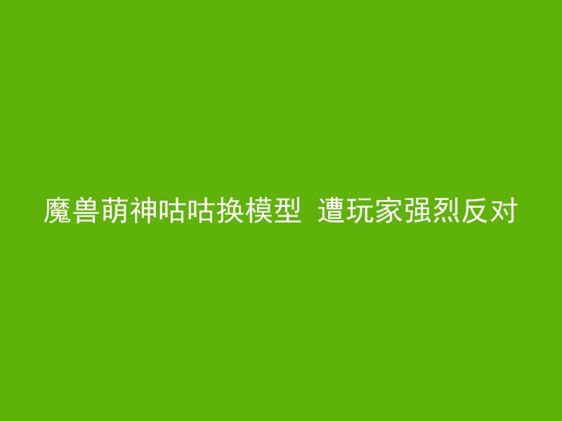 魔兽萌神咕咕换模型 遭玩家强烈反对