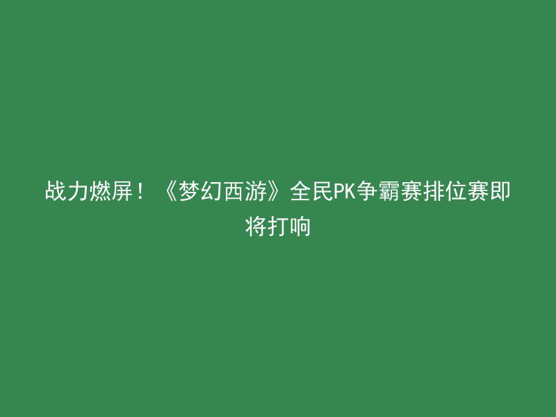 战力燃屏！《梦幻西游》全民PK争霸赛排位赛即将打响