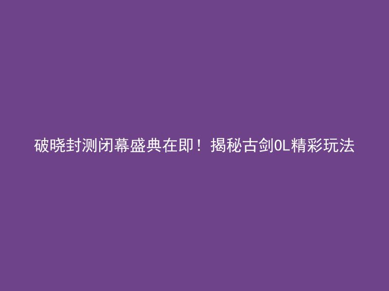 破晓封测闭幕盛典在即！揭秘古剑OL精彩玩法