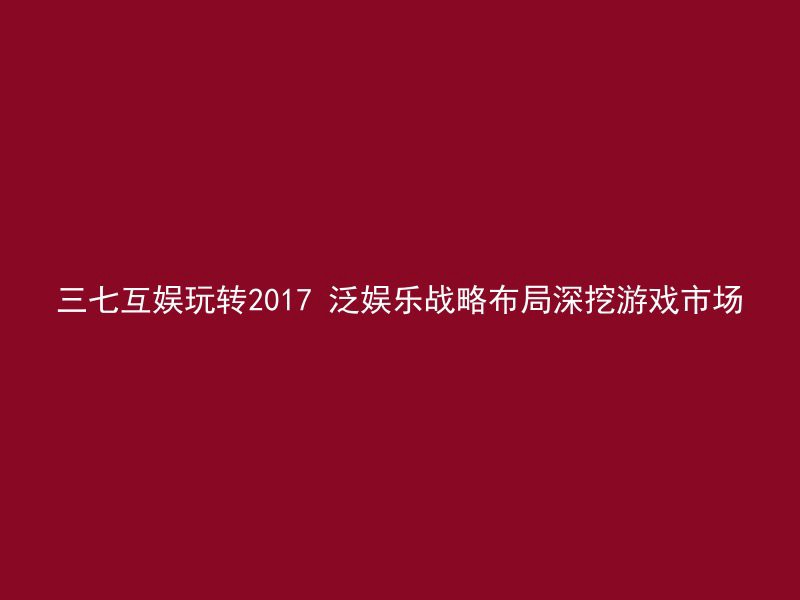 三七互娱玩转2017 泛娱乐战略布局深挖游戏市场