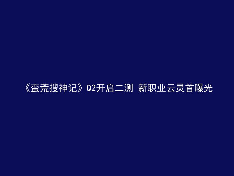 《蛮荒搜神记》Q2开启二测 新职业云灵首曝光