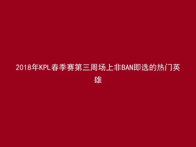 2018年KPL春季赛第三周场上非BAN即选的热门英雄