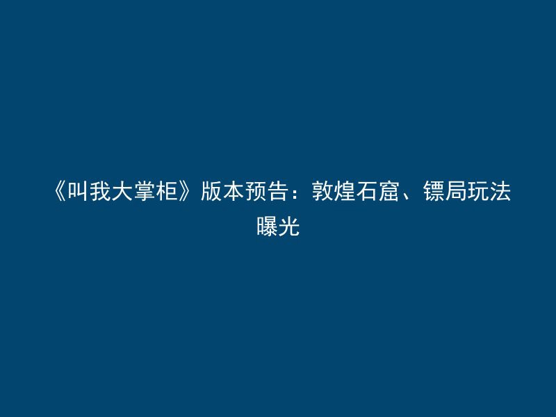 《叫我大掌柜》版本预告：敦煌石窟、镖局玩法曝光