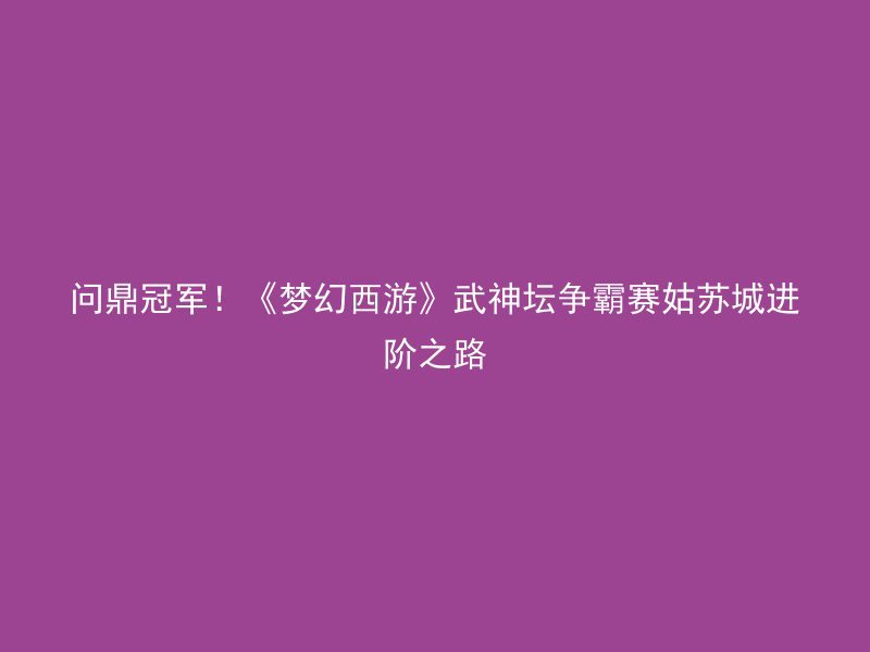 问鼎冠军！《梦幻西游》武神坛争霸赛姑苏城进阶之路