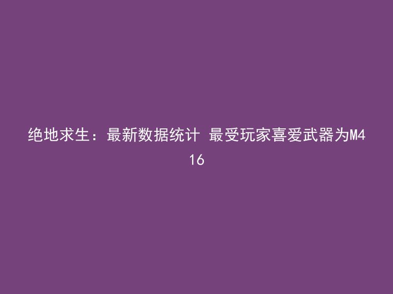 绝地求生：最新数据统计 最受玩家喜爱武器为M416