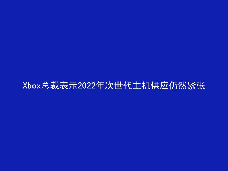 Xbox总裁表示2022年次世代主机供应仍然紧张