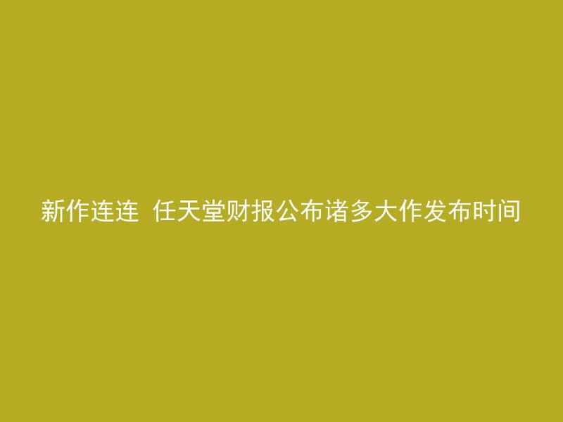 新作连连 任天堂财报公布诸多大作发布时间