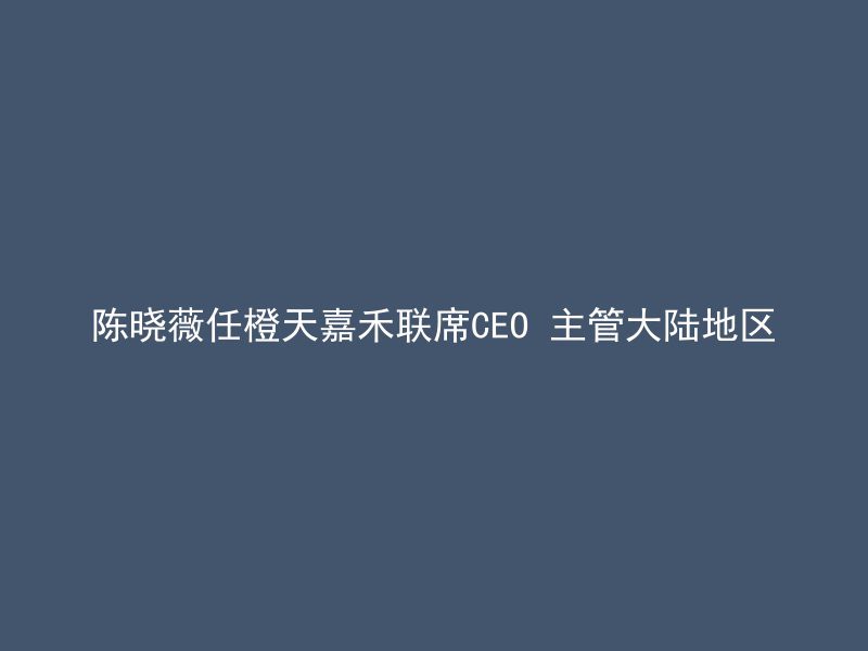 陈晓薇任橙天嘉禾联席CEO 主管大陆地区