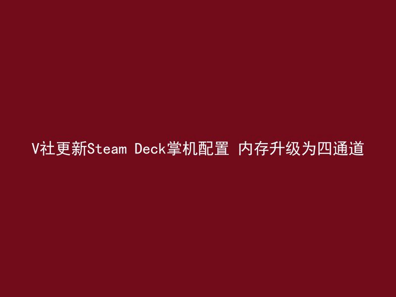 V社更新Steam Deck掌机配置 内存升级为四通道