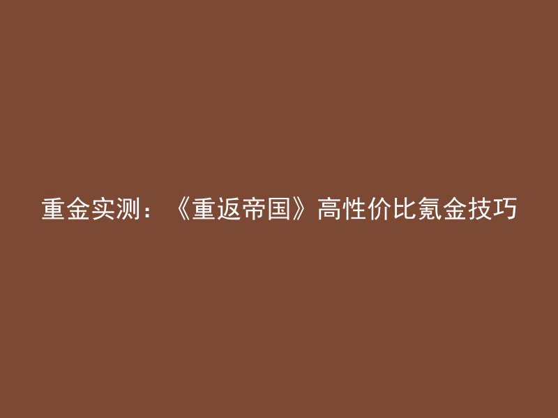 重金实测：《重返帝国》高性价比氪金技巧