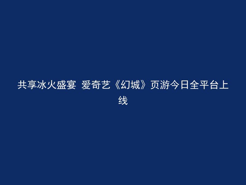 共享冰火盛宴 爱奇艺《幻城》页游今日全平台上线