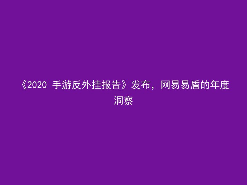 《2020 手游反外挂报告》发布，网易易盾的年度洞察